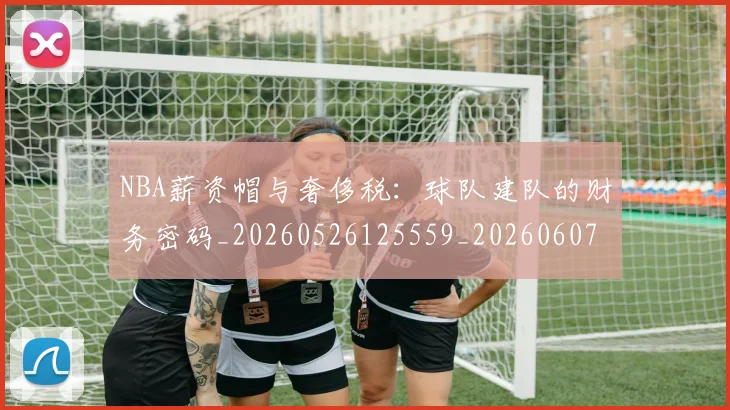 NBA薪资帽与奢侈税：球队建队的财务密码_20260526125559_20260607160234