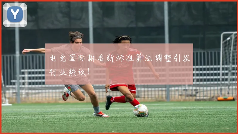 电竞国际排名新标准算法调整引发行业热议！