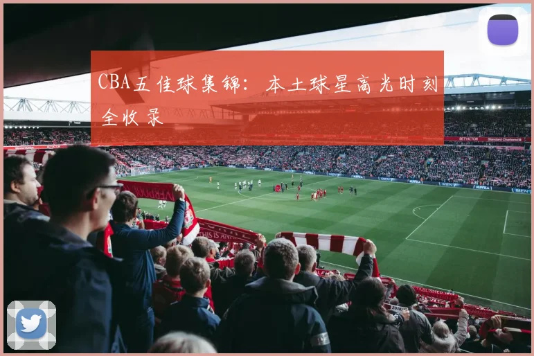 CBA五佳球集锦：本土球星高光时刻全收录