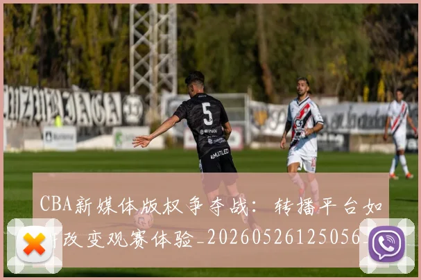 CBA新媒体版权争夺战：转播平台如何改变观赛体验_20260526125056_20260606165226