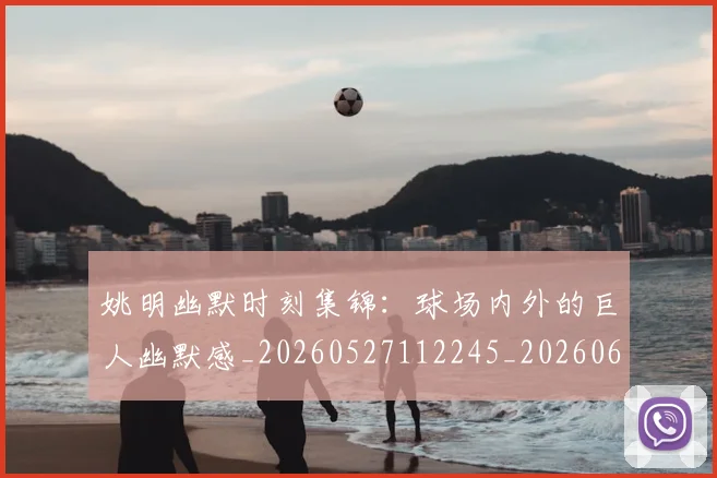 姚明幽默时刻集锦：球场内外的巨人幽默感_20260527112245_20260609132937