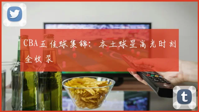 CBA五佳球集锦：本土球星高光时刻全收录