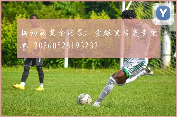 梅西获奖全记录：金球奖与更多荣誉_20260528193237